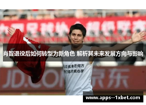 肖智退役后如何转型为新角色 解析其未来发展方向与影响 肖智退役后如何转型为新角色 解析其未来发展方向与影响