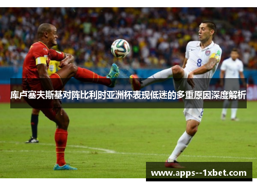 库卢塞夫斯基对阵比利时亚洲杯表现低迷的多重原因深度解析 库卢塞夫斯基对阵比利时亚洲杯表现低迷的多重原因深度解析