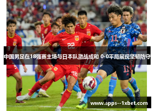 中国男足在18强赛主场与日本队激战成和 0-0平局展现坚韧防守 中国男足在18强赛主场与日本队激战成和 0-0平局展现坚韧防守