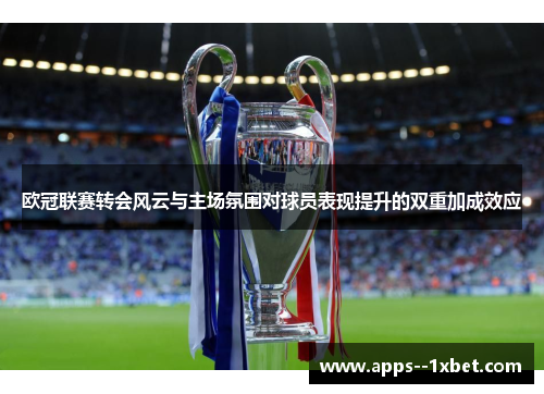 欧冠联赛转会风云与主场氛围对球员表现提升的双重加成效应 欧冠联赛转会风云与主场氛围对球员表现提升的双重加成效应
