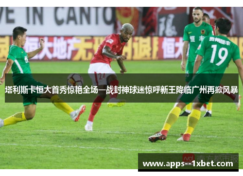 塔利斯卡恒大首秀惊艳全场一战封神球迷惊呼新王降临广州再掀风暴 塔利斯卡恒大首秀惊艳全场一战封神球迷惊呼新王降临广州再掀风暴